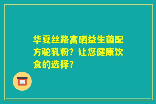 华夏丝路富硒益生菌配方驼乳粉?让您健康饮食的选择? 华夏丝路富硒益生菌配方驼乳粉?让您健康饮食的选择?