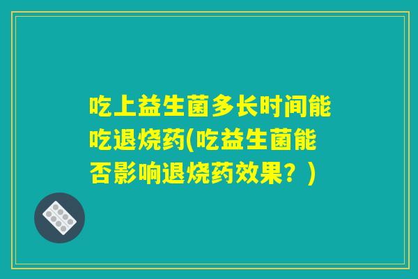 吃上益生菌多长时间能吃退烧药(吃益生菌能否影响退烧药效果?) 吃上益生菌多长时间能吃退烧药(吃益生菌能否影响退烧药效果?)