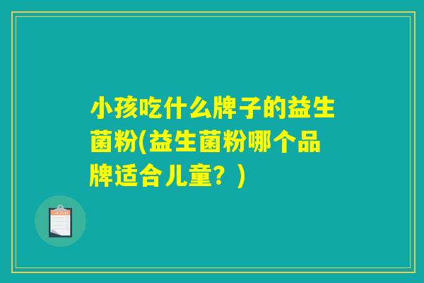 小孩吃什么牌子的益生菌粉(益生菌粉哪个品牌适合儿童?) 小孩吃什么牌子的益生菌粉(益生菌粉哪个品牌适合儿童?)
