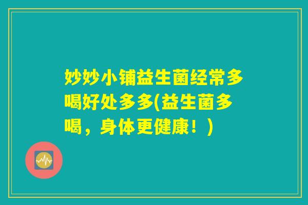 妙妙小铺益生菌经常多喝好处多多(益生菌多喝,身体更健康!) 妙妙小铺益生菌经常多喝好处多多(益生菌多喝,身体更健康!)