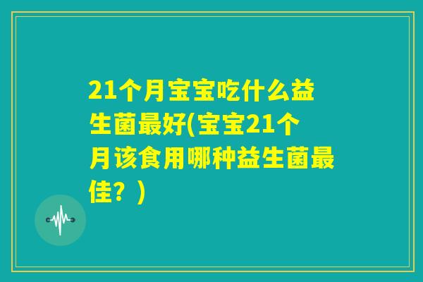 21个月宝宝吃什么益生菌最好(宝宝21个月该食用哪种益生菌最佳?) 21个月宝宝吃什么益生菌最好(宝宝21个月该食用哪种益生菌最佳?)