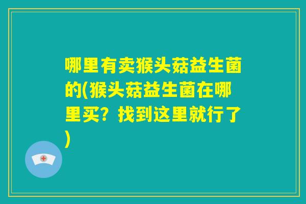 哪里有卖猴头菇益生菌的(猴头菇益生菌在哪里买?找到这里就行了) 哪里有卖猴头菇益生菌的(猴头菇益生菌在哪里买?找到这里就行了)