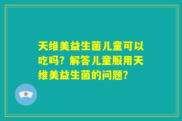 天维美益生菌儿童可以吃吗?解答儿童服用天维美益生菌的问题? 天维美益生菌儿童可以吃吗?解答儿童服用天维美益生菌的问题?