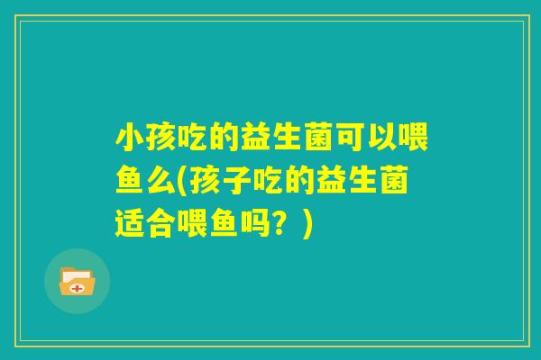 小孩吃的益生菌可以喂鱼么(孩子吃的益生菌适合喂鱼吗?) 小孩吃的益生菌可以喂鱼么(孩子吃的益生菌适合喂鱼吗?)