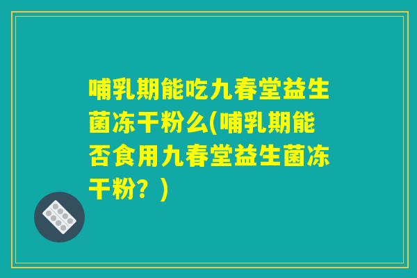 哺乳期能吃九春堂益生菌冻干粉么(哺乳期能否食用九春堂益生菌冻干粉?) 哺乳期能吃九春堂益生菌冻干粉么(哺乳期能否食用九春堂益生菌冻干粉?)