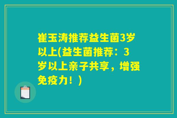 崔玉涛推荐益生菌3岁以上(益生菌推荐:3岁以上亲子共享,增强免疫力!) 崔玉涛推荐益生菌3岁以上(益生菌推荐:3岁以上亲子共享,增强免疫力!)
