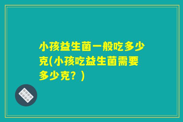 小孩益生菌一般吃多少克(小孩吃益生菌需要多少克?) 小孩益生菌一般吃多少克(小孩吃益生菌需要多少克?)