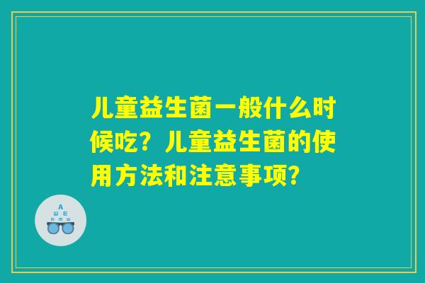 儿童益生菌一般什么时候吃?儿童益生菌的使用方法和注意事项? 儿童益生菌一般什么时候吃?儿童益生菌的使用方法和注意事项?