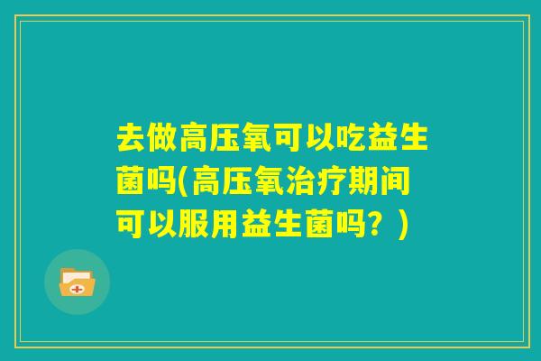 去做高压氧可以吃益生菌吗(高压氧治疗期间可以服用益生菌吗?) 去做高压氧可以吃益生菌吗(高压氧治疗期间可以服用益生菌吗?)
