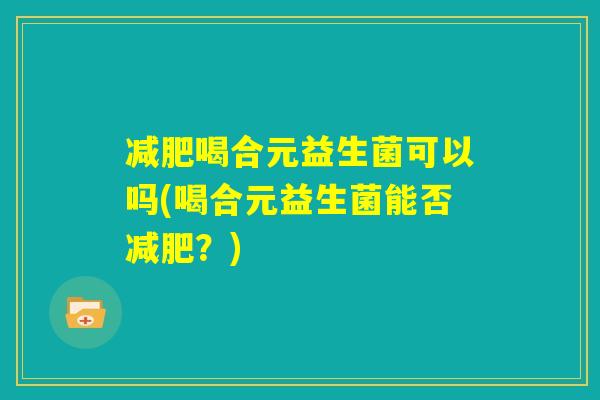 减肥喝合元益生菌可以吗(喝合元益生菌能否减肥?) 减肥喝合元益生菌可以吗(喝合元益生菌能否减肥?)