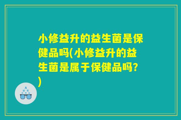 小修益升的益生菌是保健品吗(小修益升的益生菌是属于保健品吗?) 小修益升的益生菌是保健品吗(小修益升的益生菌是属于保健品吗?)