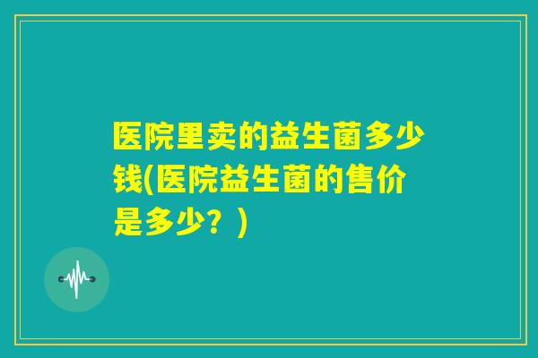 医院里卖的益生菌多少钱(医院益生菌的售价是多少?) 医院里卖的益生菌多少钱(医院益生菌的售价是多少?)