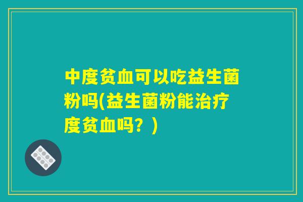中度贫血可以吃益生菌粉吗(益生菌粉能治疗度贫血吗？)