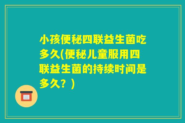 小孩便秘四联益生菌吃多久(便秘儿童服用四联益生菌的持续时间是多久？)