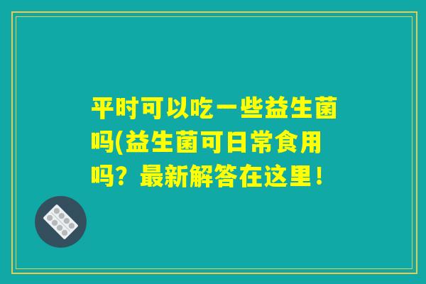 平时可以吃一些益生菌吗(益生菌可日常食用吗?最新解答在这里! 平时可以吃一些益生菌吗(益生菌可日常食用吗?最新解答在这里!