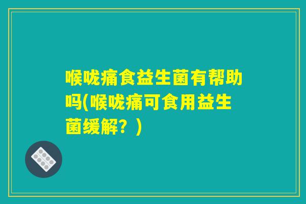 喉咙痛食益生菌有帮助吗(喉咙痛可食用益生菌缓解?) 喉咙痛食益生菌有帮助吗(喉咙痛可食用益生菌缓解?)