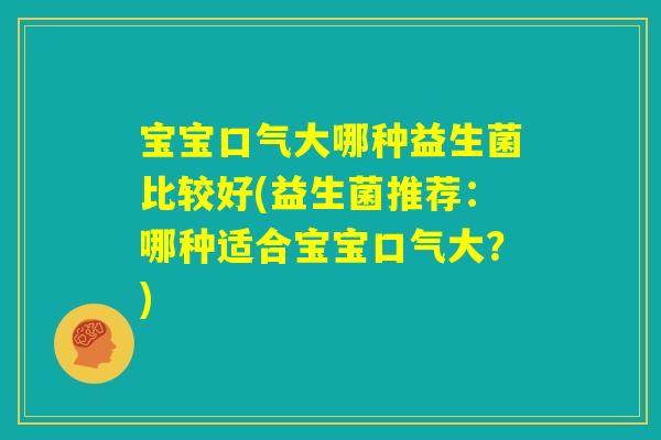 宝宝口气大哪种益生菌比较好(益生菌推荐:哪种适合宝宝口气大?) 宝宝口气大哪种益生菌比较好(益生菌推荐:哪种适合宝宝口气大?)