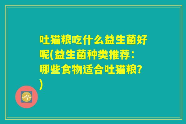 吐猫粮吃什么益生菌好呢(益生菌种类推荐:哪些食物适合吐猫粮?) 吐猫粮吃什么益生菌好呢(益生菌种类推荐:哪些食物适合吐猫粮?)