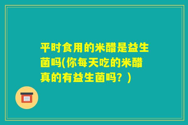 平时食用的米醋是益生菌吗(你每天吃的米醋真的有益生菌吗?) 平时食用的米醋是益生菌吗(你每天吃的米醋真的有益生菌吗?)