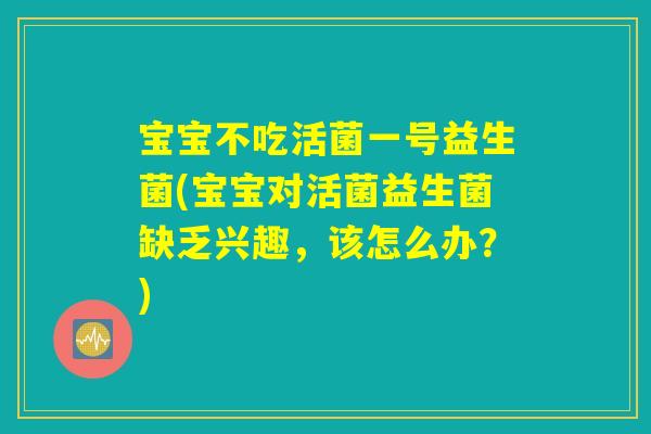 宝宝不吃活菌一号益生菌(宝宝对活菌益生菌缺乏兴趣,该怎么办?) 宝宝不吃活菌一号益生菌(宝宝对活菌益生菌缺乏兴趣,该怎么办?)