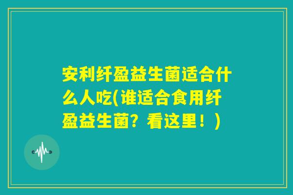 安利纤盈益生菌适合什么人吃(谁适合食用纤盈益生菌?看这里!) 安利纤盈益生菌适合什么人吃(谁适合食用纤盈益生菌?看这里!)