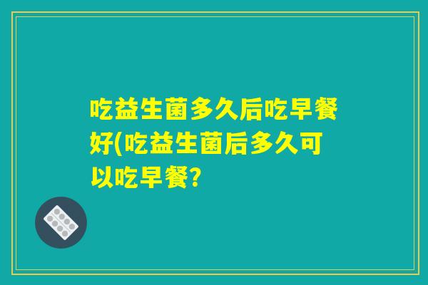 吃益生菌多久后吃早餐好(吃益生菌后多久可以吃早餐? 吃益生菌多久后吃早餐好(吃益生菌后多久可以吃早餐?