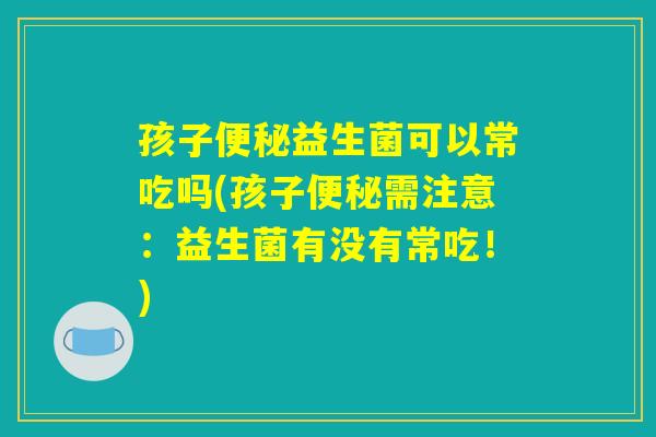 孩子便秘益生菌可以常吃吗(孩子便秘需注意:益生菌有没有常吃!) 孩子便秘益生菌可以常吃吗(孩子便秘需注意:益生菌有没有常吃!)