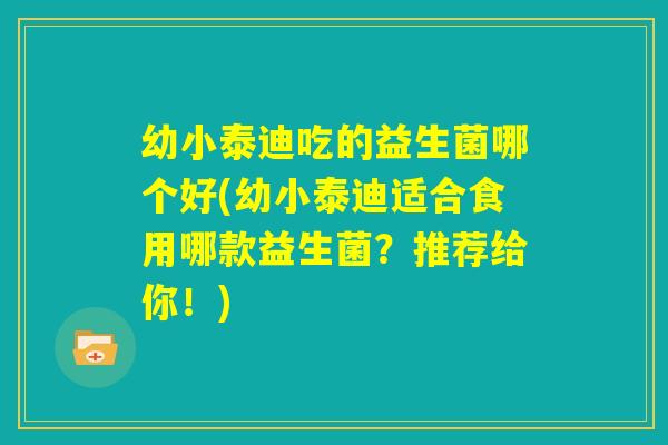 幼小泰迪吃的益生菌哪个好(幼小泰迪适合食用哪款益生菌?推荐给你!) 幼小泰迪吃的益生菌哪个好(幼小泰迪适合食用哪款益生菌?推荐给你!)