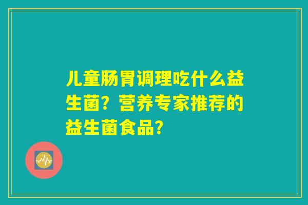儿童肠胃调理吃什么益生菌?营养专家推荐的益生菌食品? 儿童肠胃调理吃什么益生菌?营养专家推荐的益生菌食品?