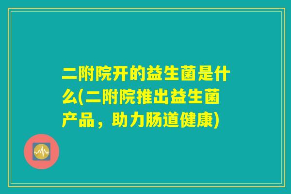 二附院开的益生菌是什么(二附院推出益生菌产品,助力肠道健康) 二附院开的益生菌是什么(二附院推出益生菌产品,助力肠道健康)