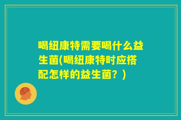 喝纽康特需要喝什么益生菌(喝纽康特时应搭配怎样的益生菌?) 喝纽康特需要喝什么益生菌(喝纽康特时应搭配怎样的益生菌?)