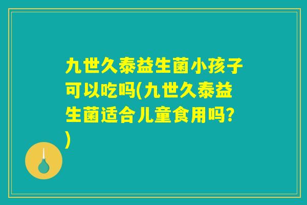九世久泰益生菌小孩子可以吃吗(九世久泰益生菌适合儿童食用吗？)