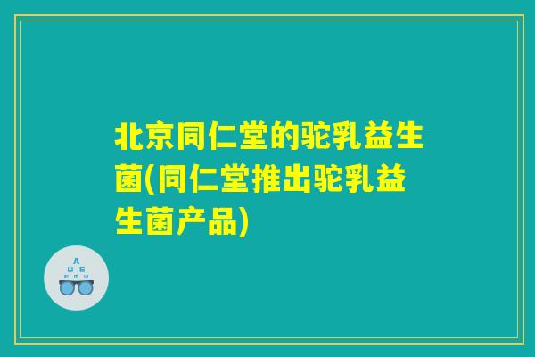 北京同仁堂的驼乳益生菌(同仁堂推出驼乳益生菌产品)