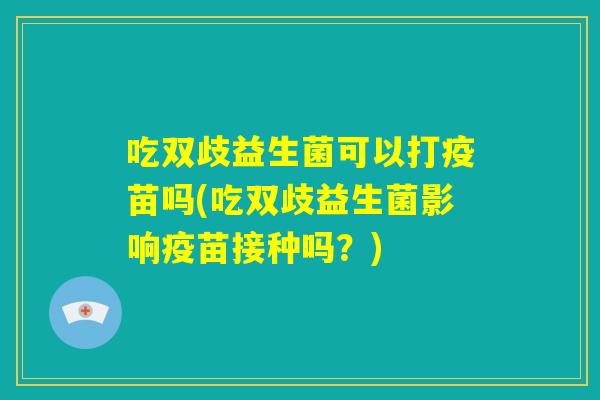 吃双歧益生菌可以打疫苗吗(吃双歧益生菌影响疫苗接种吗？)