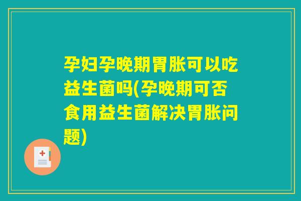 孕妇孕晚期胃胀可以吃益生菌吗(孕晚期可否食用益生菌解决胃胀问题)