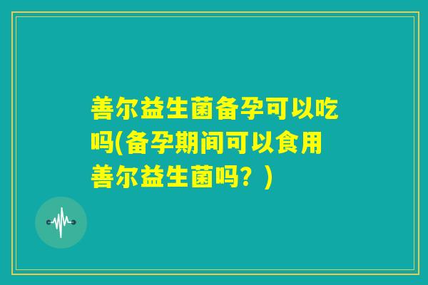 善尔益生菌备孕可以吃吗(备孕期间可以食用善尔益生菌吗？)