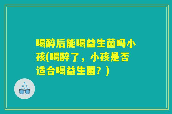 喝醉后能喝益生菌吗小孩(喝醉了,小孩是否适合喝益生菌?) 喝醉后能喝益生菌吗小孩(喝醉了,小孩是否适合喝益生菌?)