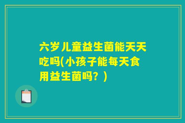 六岁儿童益生菌能天天吃吗(小孩子能每天食用益生菌吗?) 六岁儿童益生菌能天天吃吗(小孩子能每天食用益生菌吗?)