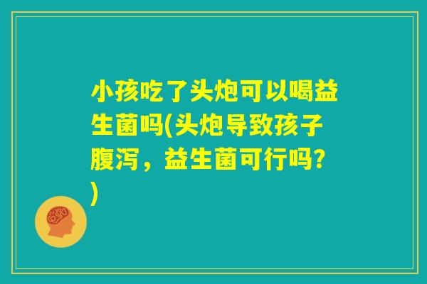 小孩吃了头炮可以喝益生菌吗(头炮导致孩子腹泻，益生菌可行吗？)
