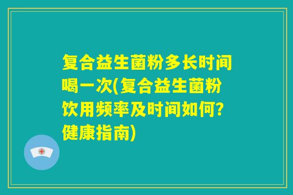 复合益生菌粉多长时间喝一次(复合益生菌粉饮用频率及时间如何?健康指南) 复合益生菌粉多长时间喝一次(复合益生菌粉饮用频率及时间如何?健康指南)