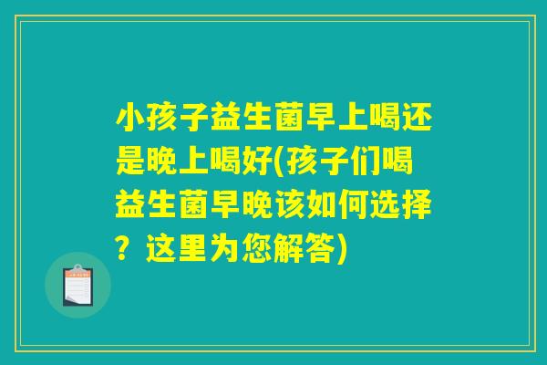 小孩子益生菌早上喝还是晚上喝好(孩子们喝益生菌早晚该如何选择？这里为您解答)