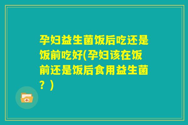 孕妇益生菌饭后吃还是饭前吃好(孕妇该在饭前还是饭后食用益生菌？)