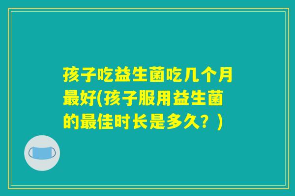孩子吃益生菌吃几个月最好(孩子服用益生菌的最佳时长是多久？)