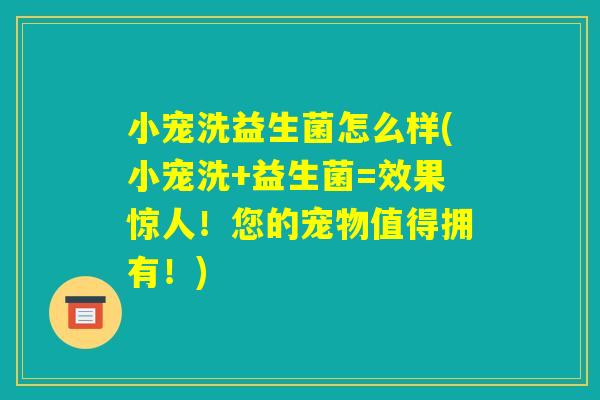 小宠洗益生菌怎么样(小宠洗+益生菌=效果惊人！您的宠物值得拥有！)