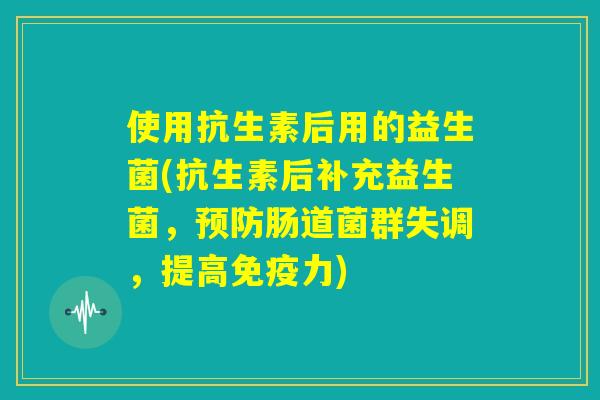 使用抗生素后用的益生菌(抗生素后补充益生菌，预防肠道菌群失调，提高免疫力)