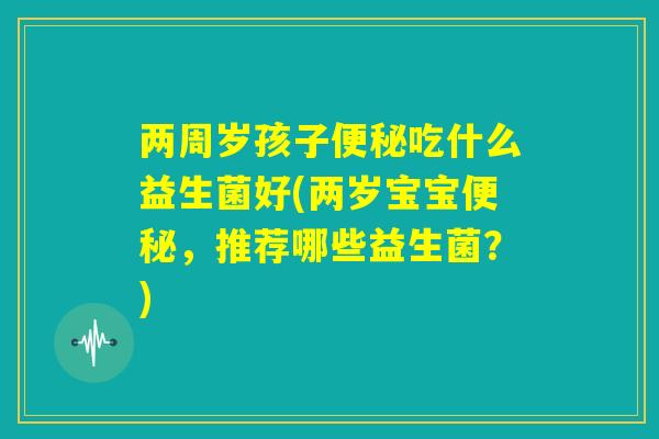 两周岁孩子便秘吃什么益生菌好(两岁宝宝便秘，推荐哪些益生菌？)