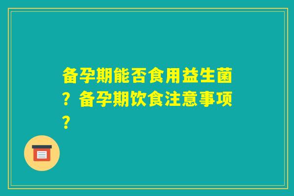 备孕期能否食用益生菌?备孕期饮食注意事项? 备孕期能否食用益生菌?备孕期饮食注意事项?