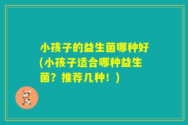 小孩子的益生菌哪种好(小孩子适合哪种益生菌?推荐几种!) 小孩子的益生菌哪种好(小孩子适合哪种益生菌?推荐几种!)