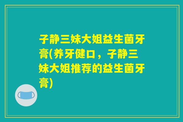子静三妹大姐益生菌牙膏(养牙健口,子静三妹大姐推荐的益生菌牙膏) 子静三妹大姐益生菌牙膏(养牙健口,子静三妹大姐推荐的益生菌牙膏)