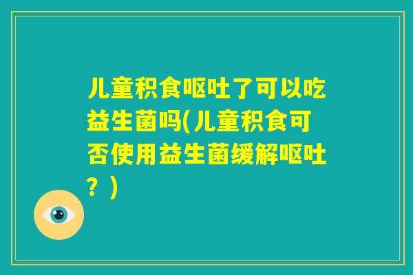 儿童积食呕吐了可以吃益生菌吗(儿童积食可否使用益生菌缓解呕吐?) 儿童积食呕吐了可以吃益生菌吗(儿童积食可否使用益生菌缓解呕吐?)